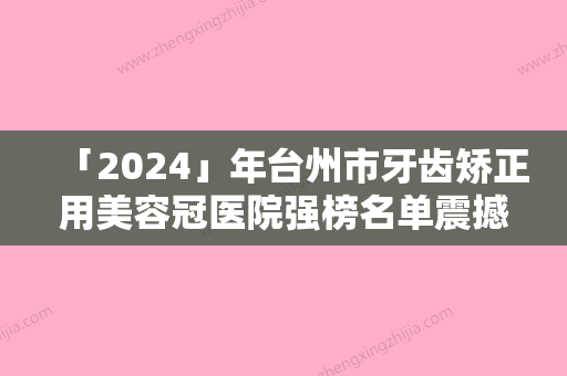 「2024」年台州市牙齿矫正用美容冠医院强榜名单震撼发布-台州市牙齿矫正用美容冠口腔医院