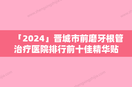 「2024」晋城市前磨牙根管治疗医院排行前十佳精华贴一览（晋城市前磨牙根管治疗口腔医院专家技术点评出炉）