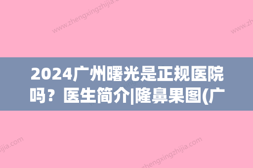 2024广州曙光是正规医院吗？医生简介|隆鼻果图(广州隆鼻头曙光好不好)