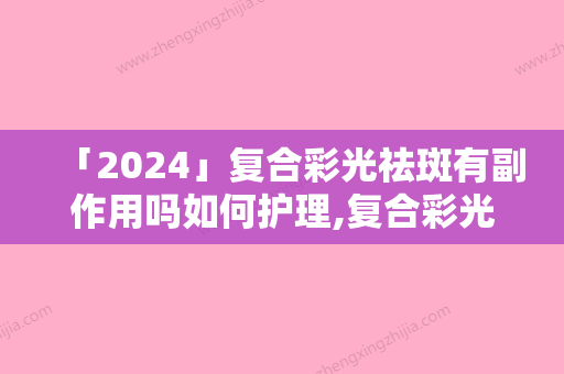 「2024」复合彩光祛斑有副作用吗如何护理,复合彩光祛斑术后护理方法大揭秘