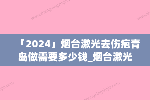 「2024」烟台激光去伤疤青岛做需要多少钱_烟台激光去伤疤的价格怎么算呢