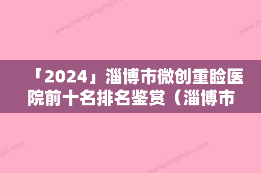 「2024」淄博市微创重睑医院前十名排名鉴赏（淄博市微创重睑整形医院）