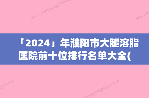 「2024」年濮阳市大腿溶脂医院前十位排行名单大全(濮阳市大腿溶脂整形医院)