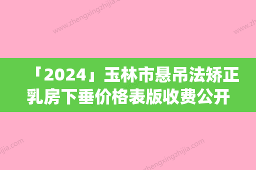 「2024」玉林市悬吊法矫正乳房下垂价格表版收费公开(8月-3月悬吊法矫正乳房下垂均价为：25037元)