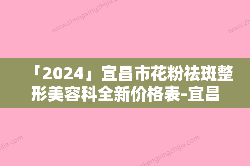 「2024」宜昌市花粉祛斑整形美容科全新价格表-宜昌市花粉祛斑价格行情