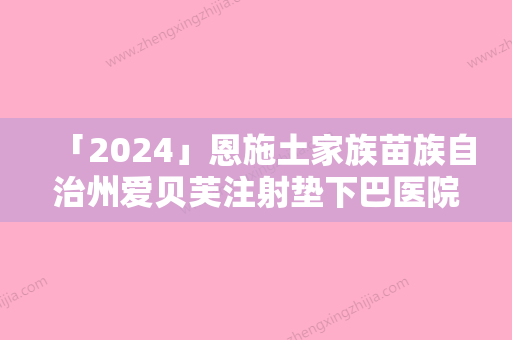 「2024」恩施土家族苗族自治州爱贝芙注射垫下巴医院排名榜前十名纵评-排名靠前恩施土家族苗族自治州整形医院