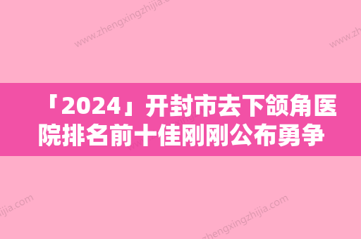 「2024」开封市去下颌角医院排名前十佳刚刚公布勇争前列-开封星范整形又上榜了