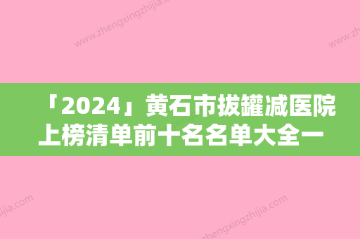 「2024」黄石市拔罐减医院上榜清单前十名名单大全一览-黄石市拔罐减整形医院