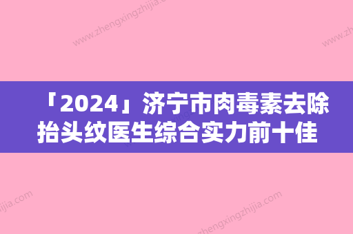 「2024」济宁市肉毒素去除抬头纹医生综合实力前十佳排名医美一览-赵艳艳医生深受喜爱