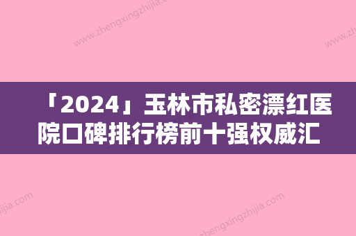 「2024」玉林市私密漂红医院口碑排行榜前十强权威汇总-玉林市私密漂红整形医院