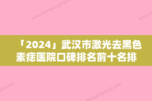 「2024」武汉市激光去黑色素痣医院口碑排名前十名排行预测-武汉市激光去黑色素痣整形医院