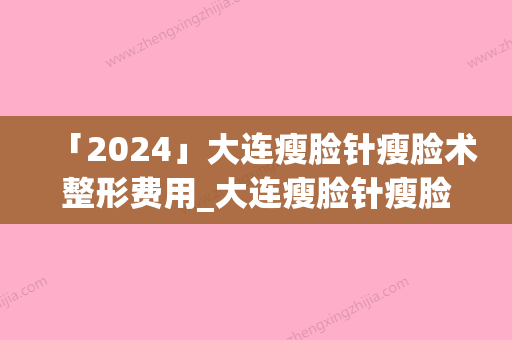 「2024」大连瘦脸针瘦脸术整形费用_大连瘦脸针瘦脸术手术费用一般多少钱