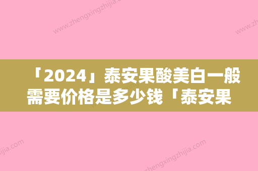 「2024」泰安果酸美白一般需要价格是多少钱「泰安果酸美白一般要多少价格」