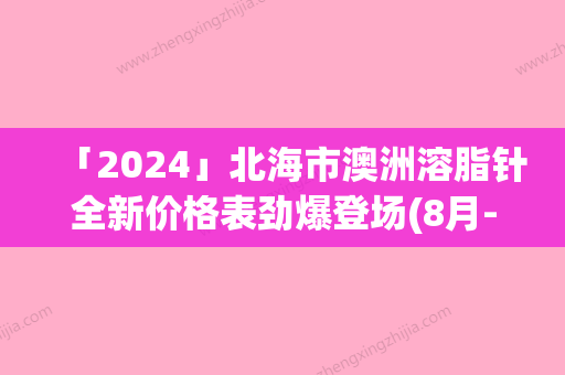 「2024」北海市澳洲溶脂针全新价格表劲爆登场(8月-3月澳洲溶脂针均价为：3182元)