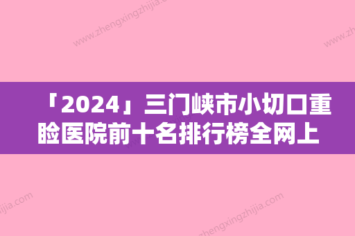 「2024」三门峡市小切口重睑医院前十名排行榜全网上新-三门峡市小切口重睑整形医院