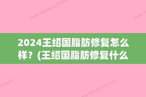 2024王绍国脂肪修复怎么样？(王绍国脂肪修复什么价位)