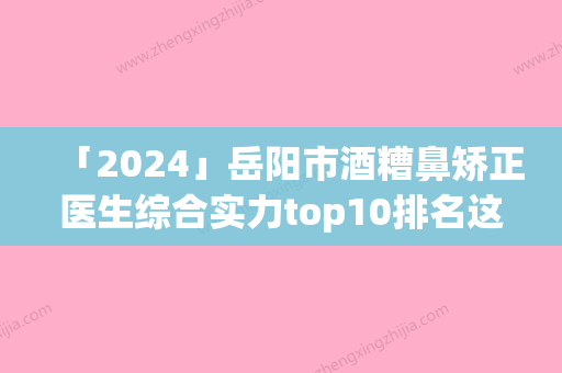 「2024」岳阳市酒糟鼻矫正医生综合实力top10排名这几个不容错过-樊星医生比较强