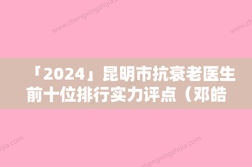 「2024」昆明市抗衰老医生前十位排行实力评点（邓皓仁医生大牌专家全城盘点）