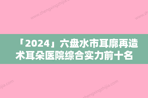 「2024」六盘水市耳廓再造术耳朵医院综合实力前十名口碑排行榜口碑对比（六盘水市耳廓再造术耳朵整形医院）