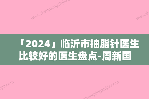 「2024」临沂市抽脂针医生比较好的医生盘点-周新国医生价格也亲民