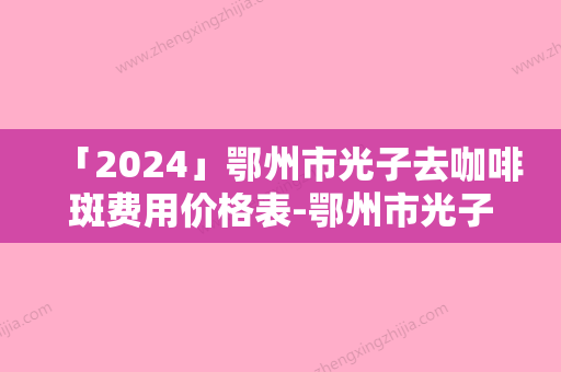 「2024」鄂州市光子去咖啡斑费用价格表-鄂州市光子去咖啡斑价格行情