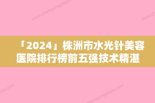 「2024」株洲市水光针美容医院排行榜前五强技术精湛（株洲市水光针美容整形医院）