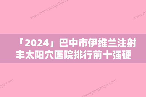 「2024」巴中市伊维兰注射丰太阳穴医院排行前十强硬核对比（巴中依韩美容靠谱权威）