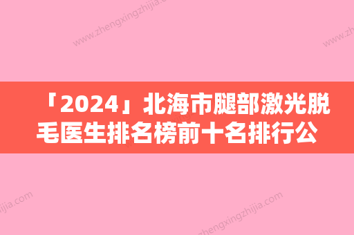 「2024」北海市腿部激光脱毛医生排名榜前十名排行公布-北海市黄新整形医生