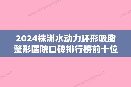 2024株洲水动力环形吸脂整形医院口碑排行榜前十位全新公布！株洲丽人妇产医院医疗美容科期待值拉满！