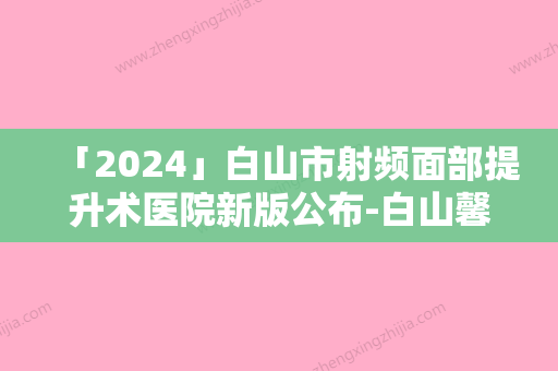 「2024」白山市射频面部提升术医院新版公布-白山馨鑫整形门诊人气口碑高出圈