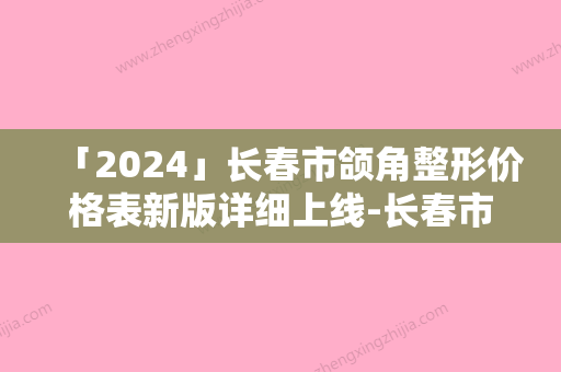 「2024」长春市颌角整形价格表新版详细上线-长春市颌角整形价格行情