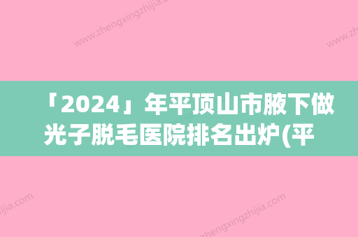 「2024」年平顶山市腋下做光子脱毛医院排名出炉(平顶山市腋下做光子脱毛整形医院)