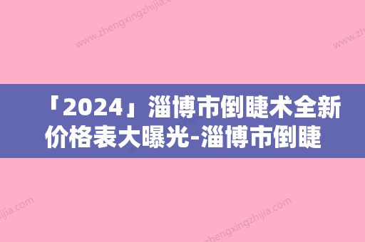 「2024」淄博市倒睫术全新价格表大曝光-淄博市倒睫术费用及注意事项