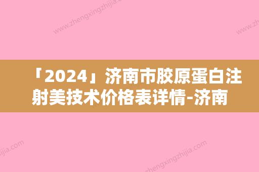 「2024」济南市胶原蛋白注射美技术价格表详情-济南市胶原蛋白注射美技术价格一般会很贵吗