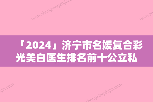 「2024」济宁市名媛复合彩光美白医生排名前十公立私立盘点（朴东满医生入围是名医大咖）