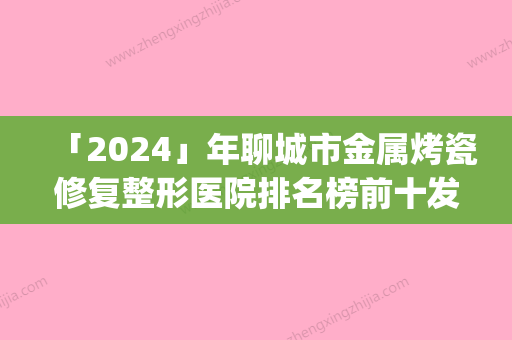 「2024」年聊城市金属烤瓷修复整形医院排名榜前十发布(聊城市金属烤瓷修复整形整形医院)