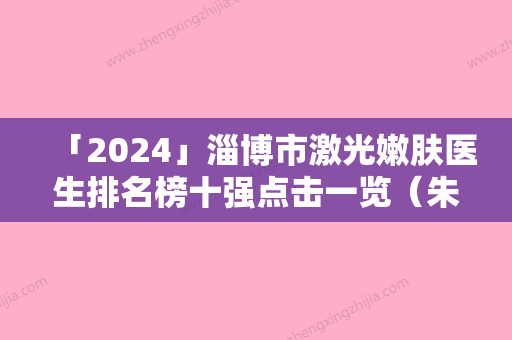 「2024」淄博市激光嫩肤医生排名榜十强点击一览（朱绚波医生涉及各个领域）