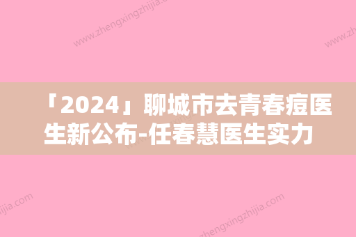 「2024」聊城市去青春痘医生新公布-任春慧医生实力非凡