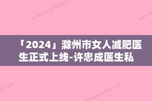 「2024」滁州市女人减肥医生正式上线-许忠成医生私立民营口碑出圈