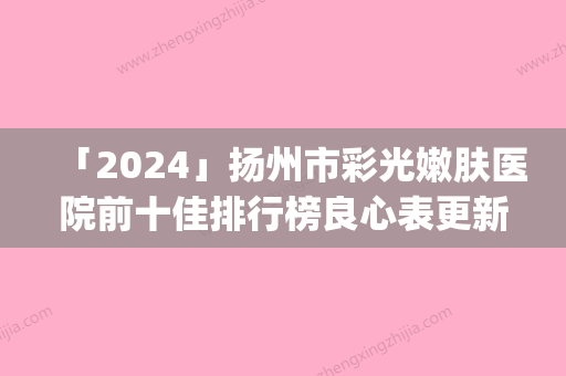 「2024」扬州市彩光嫩肤医院前十佳排行榜良心表更新(扬州市彩光嫩肤整形医院)