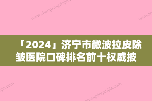 「2024」济宁市微波拉皮除皱医院口碑排名前十权威披露（济宁市微波拉皮除皱整形医院）