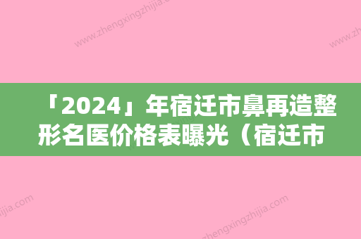 「2024」年宿迁市鼻再造整形名医价格表曝光（宿迁市鼻再造整形费用是多少啊）