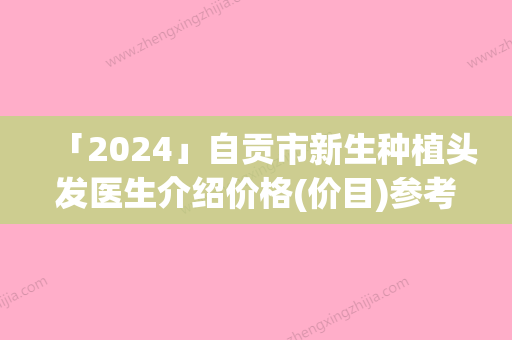 「2024」自贡市新生种植头发医生介绍价格(价目)参考-自贡市新生种植头发价格开销通常是多少