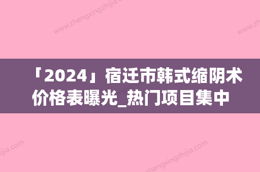 「2024」宿迁市韩式缩阴术价格表曝光_热门项目集中一览(8月-3月韩式缩阴术均价为：4823元)