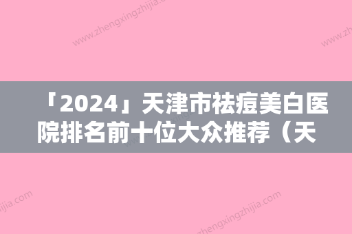 「2024」天津市祛痘美白医院排名前十位大众推荐（天津市祛痘美白整形医院）