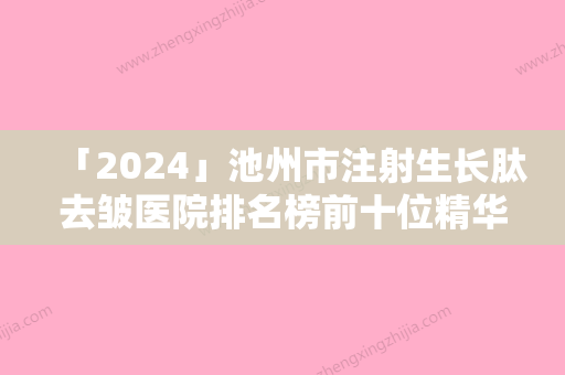 「2024」池州市注射生长肽去皱医院排名榜前十位精华贴一览（池州灵创医疗美容门诊部实力稳居前三）