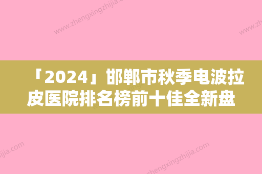 「2024」邯郸市秋季电波拉皮医院排名榜前十佳全新盘点（邯郸市秋季电波拉皮整形医院）