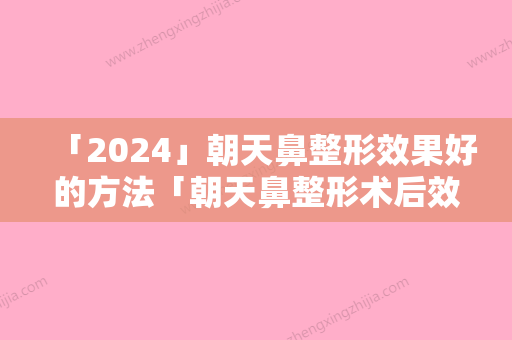 「2024」朝天鼻整形效果好的方法「朝天鼻整形术后效果能够保持多久呢」