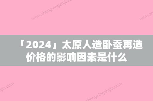 「2024」太原人造卧蚕再造价格的影响因素是什么