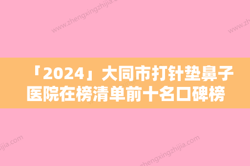 「2024」大同市打针垫鼻子医院在榜清单前十名口碑榜公布（大同市打针垫鼻子整形医院）